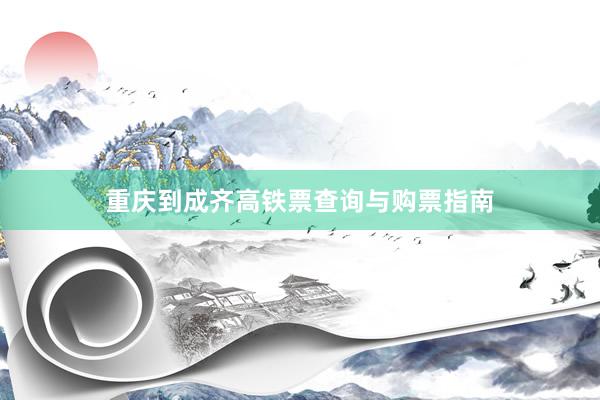 重庆到成齐高铁票查询与购票指南