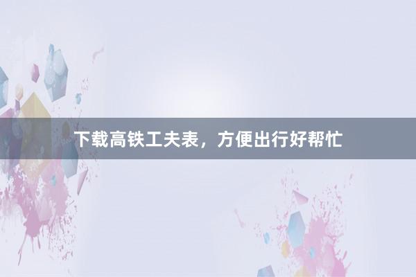 下载高铁工夫表，方便出行好帮忙